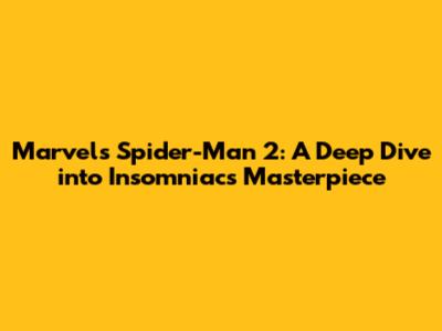 Marvel's Spider-Man 2: A Deep Dive into Insomniac's Masterpiece