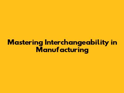 Mastering Interchangeability in Manufacturing