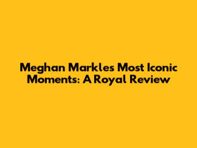 Meghan Markle's Most Iconic Moments: A Royal Review