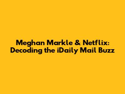 Meghan Markle & Netflix: Decoding the iDaily Mail Buzz