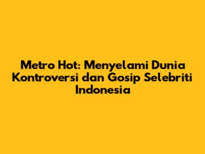 Metro Hot: Menyelami Dunia Kontroversi dan Gosip Selebriti Indonesia