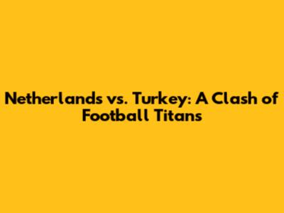 Netherlands vs. Turkey: A Clash of Football Titans