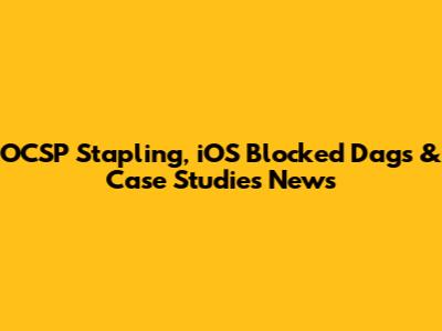 OCSP Stapling, iOS Blocked Dags & Case Studies News