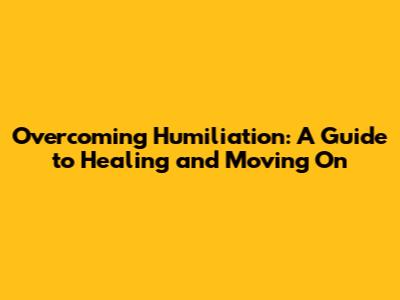Overcoming Humiliation: A Guide to Healing and Moving On
