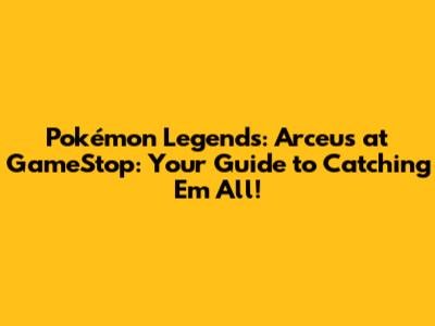 Pokémon Legends: Arceus at GameStop: Your Guide to Catching 'Em All!