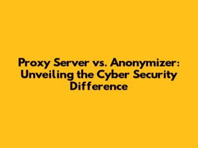 Proxy Server vs. Anonymizer: Unveiling the Cyber Security Difference