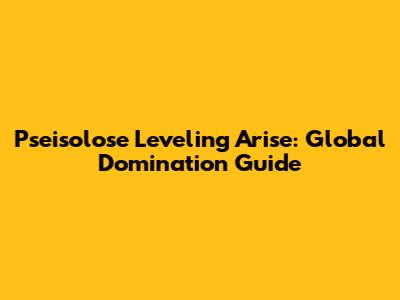 Pseisolose Leveling Arise: Global Domination Guide