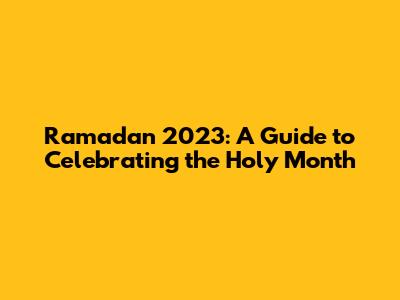 Ramadan 2023: A Guide to Celebrating the Holy Month