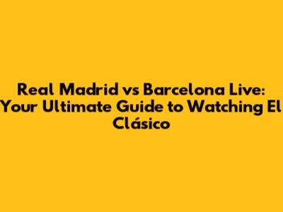 Real Madrid vs Barcelona Live: Your Ultimate Guide to Watching El Clásico