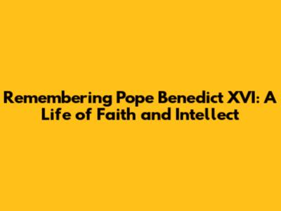 Remembering Pope Benedict XVI: A Life of Faith and Intellect