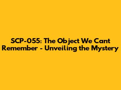 SCP-055: The Object We Can't Remember - Unveiling the Mystery
