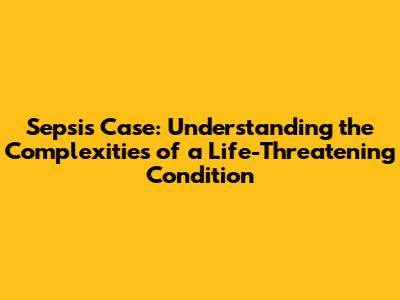 Sepsis Case: Understanding the Complexities of a Life-Threatening Condition