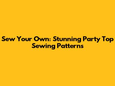 Sew Your Own: Stunning Party Top Sewing Patterns