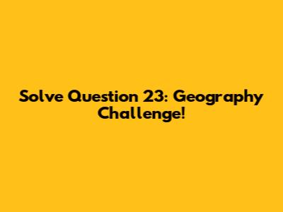 Solve Question 23: Geography Challenge!