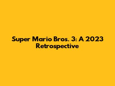 Super Mario Bros. 3: A 2023 Retrospective