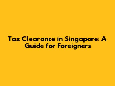 Tax Clearance in Singapore: A Guide for Foreigners