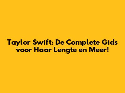 Taylor Swift: De Complete Gids voor Haar Lengte en Meer!