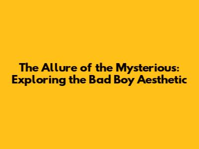 The Allure of the Mysterious: Exploring the Bad Boy Aesthetic