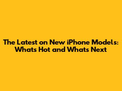 The Latest on New iPhone Models: What's Hot and What's Next