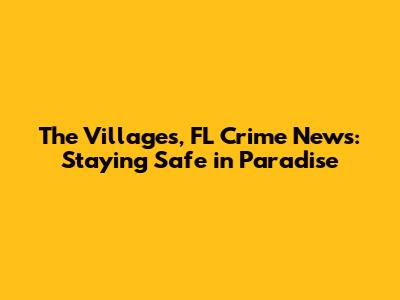 The Villages, FL Crime News: Staying Safe in Paradise
