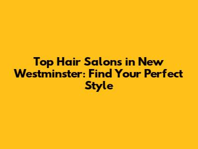 Top Hair Salons in New Westminster: Find Your Perfect Style