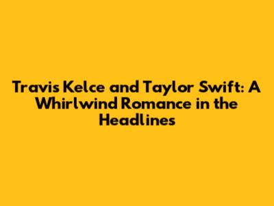 Travis Kelce and Taylor Swift: A Whirlwind Romance in the Headlines