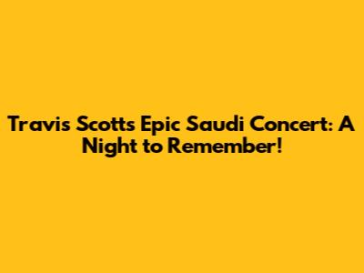 Travis Scott's Epic Saudi Concert: A Night to Remember!