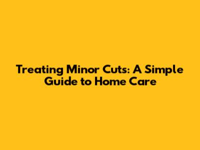 Treating Minor Cuts: A Simple Guide to Home Care