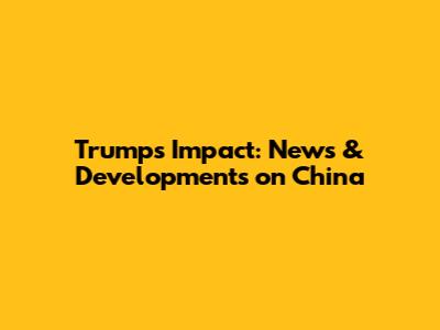 Trump's Impact: News & Developments on China