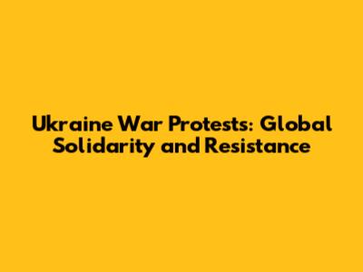 Ukraine War Protests: Global Solidarity and Resistance