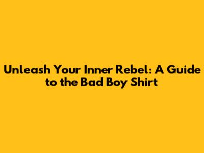 Unleash Your Inner Rebel: A Guide to the Bad Boy Shirt