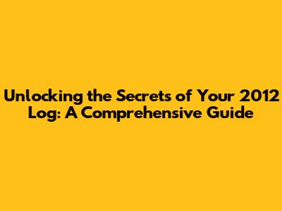 Unlocking the Secrets of Your 2012 Log: A Comprehensive Guide