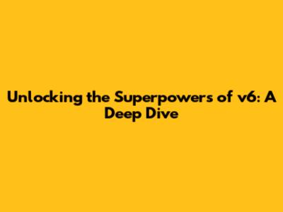 Unlocking the Superpowers of v6: A Deep Dive
