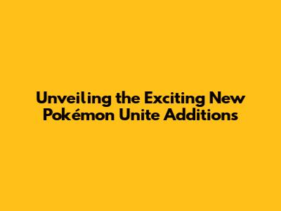 Unveiling the Exciting New Pokémon Unite Additions