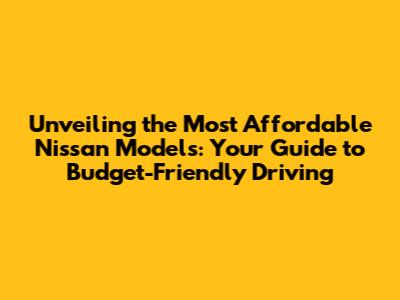 Unveiling the Most Affordable Nissan Models: Your Guide to Budget-Friendly Driving