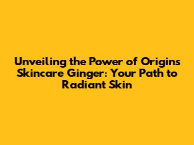 Unveiling the Power of Origins Skincare Ginger: Your Path to Radiant Skin