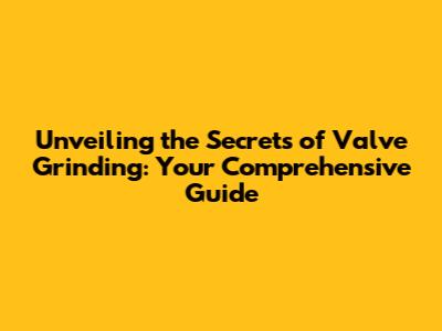 Unveiling the Secrets of Valve Grinding: Your Comprehensive Guide