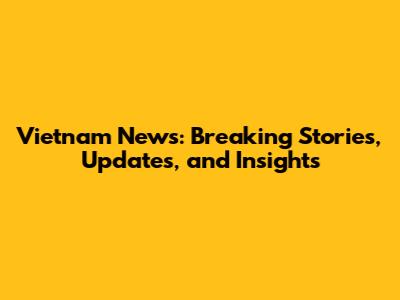 Vietnam News: Breaking Stories, Updates, and Insights