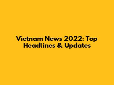 Vietnam News 2022: Top Headlines & Updates