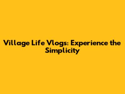 Village Life Vlogs: Experience the Simplicity