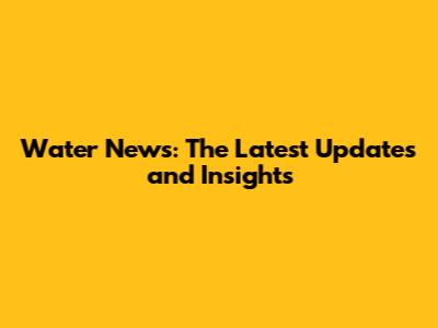 Water News: The Latest Updates and Insights