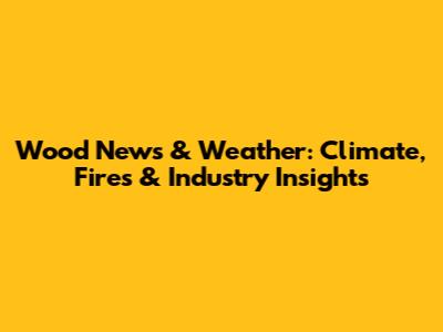 Wood News & Weather: Climate, Fires & Industry Insights