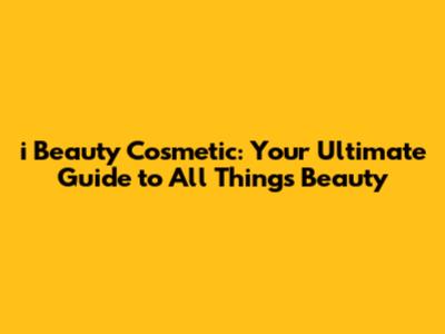 i Beauty Cosmetic: Your Ultimate Guide to All Things Beauty
