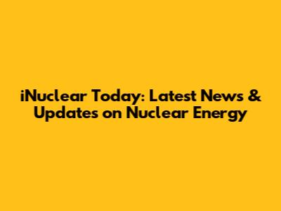 iNuclear Today: Latest News & Updates on Nuclear Energy