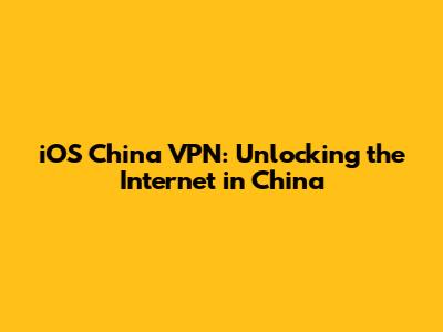 iOS China VPN: Unlocking the Internet in China