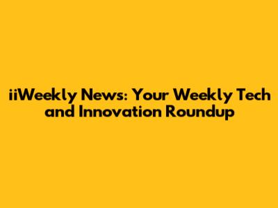 iiWeekly News: Your Weekly Tech and Innovation Roundup
